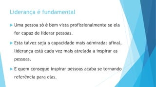 Liderança é fundamental
 Uma pessoa só é bem vista profissionalmente se ela
for capaz de liderar pessoas.
 Esta talvez seja a capacidade mais admirada: afinal,
liderança está cada vez mais atrelada a inspirar as
pessoas.
 E quem consegue inspirar pessoas acaba se tornando
referência para elas.
 