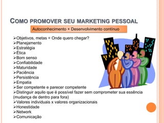 COMO PROMOVER SEU MARKETING PESSOAL
Objetivos, metas = Onde quero chegar?
Planejamento
Estratégia
Ética
Bom senso
Confiabilidade
Maturidade
Paciência
Persistência
Empatia
Ser competente e parecer competente
Distinguir aquilo que é possível fazer sem comprometer sua essência
(mudança de dentro para fora)
Valores individuais x valores organizacionais
Honestidade
Network
Comunicação
Autoconhecimento + Desenvolvimento contínuo
 