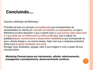 Concluindo....
Usando a definição de Marketing :
Provisão de bens ou serviços (competências) que correspondam às
necessidades do cliente (do mercado de trabalho ou empregador), ou seja o
Marketing envolve descobrir o que o cliente quer (o que preciso saber fazer bem
e o que pode ser um diferencial na minha profissão), criar e adptar um
produto(adquirir conhecimento e desenvolver habilidades) que corresponda ao
que o cliente deseja e, ao mesmo tempo, fazer com que a empresa produtora
tenha lucro (e gerar resultados com isso).
Divulgar seus resultados, agregar valor a sua imagem e criar o poder de sua
marca/produto.
Marketing Pessoal passa por treinamento, atitude, relacionamento,
propaganda e principalmente, desenvolvimento contínuo.
 