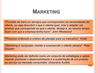 MARKETING
“Provisão de bens ou serviços que correspondam às necessidades do
cliente, ou seja,descobrir o que o cliente quer, criar e adaptar um
produto que corresponda ao que o cliente deseja e, ao mesmo tempo
fazer com que a empresa tenha lucro”. John Westwood
“Processo ordenado e criativo de planejar para os mercados”. Kotler
“Marketing é conquistar, manter e surpreender o cliente sempre” Peter
Drucker
Marketing pode ser definido como um conjunto de estratégias e ações
visando promover o desenvolvimento e a sustentação de um produto
ou serviço no mercado consumidor. Dicionário Aurélio
 