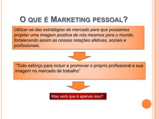 O QUE É MARKETING PESSOAL?
“Todo esforço para incluir e promover o próprio profissional e sua
imagem no mercado de trabalho”
Utilizar-se das estratégias de mercado para que possamos
projetar uma imagem positiva de nós mesmos para o mundo,
fortalecendo assim as nossas relações afetivas, sociais e
profissionais.
Mas será que é apenas isso?
 