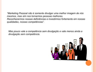 “Marketing Pessoal não é somente divulgar uma melhor imagem de nós
mesmos, mas sim nos tornarmos pessoas melhores.
Reconhecermos nossas deficiências e investirmos fortemente em nossas
qualidades, nossas competências”.
Mas pouco vale a competência sem divulgação e vale menos ainda a
divulgação sem competência.
 