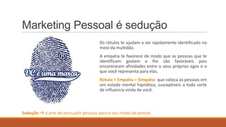 Marketing Pessoal é sedução
Os rótulos te ajudam a ser rapidamente identificado no
meio da multidão.
A empatia te favorece de modo que as pessoas que te
identificam gostam e lhe são favoráveis pois
encontraram afinidades entre o seus próprios egos e o
que você representa para elas.

Rótulo + Empatia = Simpatia que coloca as pessoas em
um estado mental hipnótico, susceptíveis a toda sorte
de influencia vinda de você.

Sedução  a arte de persuadir pessoas para o seu modo de pensar.

 