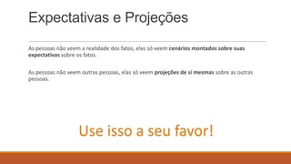 Expectativas e Projeções
As pessoas não veem a realidade dos fatos, elas só veem cenários montados sobre suas
expectativas sobre os fatos.
As pessoas não veem outras pessoas, elas só veem projeções de si mesmas sobre as outras
pessoas.

Use isso a seu favor!

 