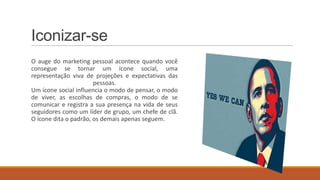 Iconizar-se
O auge do marketing pessoal acontece quando você
consegue se tornar um ícone social, uma
representação viva de projeções e expectativas das
pessoas.
Um ícone social influencia o modo de pensar, o modo
de viver, as escolhas de compras, o modo de se
comunicar e registra a sua presença na vida de seus
seguidores como um líder de grupo, um chefe de clã.
O ícone dita o padrão, os demais apenas seguem.

 