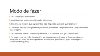 Modo de fazer
1.Faça sua própria analise swot
2.Identifique sua motivação, disposição e intensão.
3.Determine a imagem que representa o tipo de pessoa que você quer promover
4.Crie sobre você esta imagem configurando a aparência e comportamentos compatíveis com
essa imagem
5.Faça-se notar, apareça diferente para quem já te conhece. Isso gera comentários.
6.Em locais onde você não é conhecido, aja intencionalmente para se fazer notado sem
extrapolar. As vezes a sutileza gera mais notoriedade (positiva) do que a extravagancia
(notoriedade negativa)

 