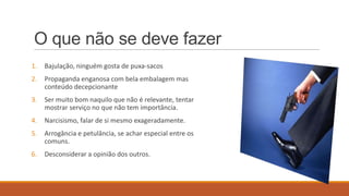 O que não se deve fazer
1.

Bajulação, ninguém gosta de puxa-sacos

2.

Propaganda enganosa com bela embalagem mas
conteúdo decepcionante

3.

Ser muito bom naquilo que não é relevante, tentar
mostrar serviço no que não tem importância.

4.

Narcisismo, falar de si mesmo exageradamente.

5.

Arrogância e petulância, se achar especial entre os
comuns.

6.

Desconsiderar a opinião dos outros.

 