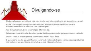 Divulgando-se
Marketing Pessoal é um estilo de vida, você precisa fazer intencionalmente até que se torne natural.
Você é a personagem protagonista da sua história, envolva as pessoas na história que elas
automaticamente irão se identificar com a personagem.
Fuja do lugar comum, torne-se visível pela diferenciação.
Tudo em você quer te revelar. Escolha o que vai divulgar para controlar que aspectos está revelando.
Entenda como as pessoas pensam e converse na mesma língua delas.
O que importa não é o que você faz, mas como você é interpretado pelos outros. Aja para produzir as
interpretações que você deseja, o marketing pessoal é basicamente isso.

 