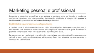 Marketing pessoal e profissional
Enquanto o marketing pessoal faz a sua pessoa se destacar entre as demais, o marketing
profissional promove suas competências profissionais vendendo a imagem de sucesso e
assertividade o que compõem a sua credibilidade profissional.
Credibilidade é o que te faz crescer profissionalmente.
A confiança que as pessoas creditam na sua conta permite que você tenha recursos para fazer o
seu trabalho com excelência dentro do que você se propõe. Lembre-se que quem estabelece o
padrão é sempre você, pois é você quem cria a expectativa no outro.
Para aumentar seu credito, entregue além das expectativas, mas não muito além, apenas o que
deixará o outro mais satisfeito do que ele esperava ficar. Isso aumenta instantaneamente o
limite da sua credibilidade.

 