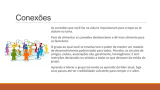Conexões
As conexões que você faz na vida te impulsionam para o topo ou te
atolam na lama.
Pare de alimentar as conexões desfavoráveis e dê mais alimento para
as favoráveis.
O grupo ao qual você se envolve tem o poder de manter um modelo
de desenvolvimento padronizado para todos. Perceba, os círculos de
amigos, clubes, associações são, geralmente, homogêneos. E tem
restrições declaradas ou veladas a todos os que destoam da média do
grupo.
Aprenda a liderar o grupo tornando-se aprendiz do líder atual. Siga
seus passos até ter credibilidade suficiente para romper e ir além.

 