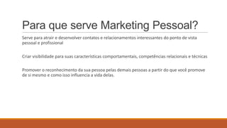 Para que serve Marketing Pessoal?
Serve para atrair e desenvolver contatos e relacionamentos interessantes do ponto de vista
pessoal e profissional
Criar visibilidade para suas características comportamentais, competências relacionais e técnicas
Promover o reconhecimento da sua pessoa pelas demais pessoas a partir do que você promove
de si mesmo e como isso influencia a vida delas.

 