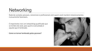 Networking
Rede de contatos pessoais, comerciais e profissionais com quem você mantem relacionamentos
mutuamente favoráveis.

É importante criar um networking qualificado que
se lembre de você, pois quem é consultado é
aquele que é lembrado.
Como se tornar lembrado pelas pessoas?

 