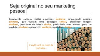 Seja original no seu marketing
pessoal
Atualmente existem muitas empresas similares, empregando pessoas
similares, que tiveram uma educação similar, exercendo funções
similares, pensando de forma similar, produzindo uma imensa gama de
produtos similares, com preços similares e qualidade similar.

E cadê você no meio da
multidão...

 