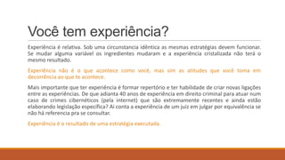 Você tem experiência?
Experiência é relativa. Sob uma circunstancia idêntica as mesmas estratégias devem funcionar.
Se mudar alguma variável os ingredientes mudaram e a experiência cristalizada não terá o
mesmo resultado.
Experiência não é o que acontece como você, mas sim as atitudes que você toma em
decorrência ao que te acontece.
Mais importante que ter experiência é formar repertório e ter habilidade de criar novas ligações
entre as experiências. De que adianta 40 anos de experiência em direito criminal para atuar num
caso de crimes cibernéticos (pela internet) que são extremamente recentes e ainda estão
elaborando legislação específica? Ai conta a experiência de um juiz em julgar por equivalência se
não há referencia pra se consultar.
Experiência é o resultado de uma estratégia executada.

 