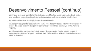 Desenvolvimento Pessoal (contínuo)
Você nasce sem nada que não tenha vindo pelo seu DNA. Seu cérebro aprendeu desde então
uma porção de conhecimentos e informações para que pudesse se adaptar e sobreviver.
Aprender e adaptar-se é condição básica de sobrevivência.

Se você para de aprender e se acomodar a uma zona de conforto está adiantando sua saída do
mundo dos vivos, pois vida é expansão constante e o contrário é restrição, é limite. Pense a
respeito.
Você é um espirito que opera um corpo através de uma mente. Precisa manter esses três
elementos funcionando se quiser continuar vivo. Então o melhor a fazer é desenvolver-se em
todos os aspectos.

 