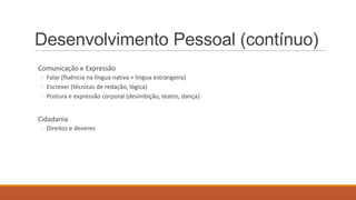 Desenvolvimento Pessoal (contínuo)
Comunicação e Expressão
◦ Falar (fluência na língua nativa + língua estrangeira)
◦ Escrever (técnicas de redação, lógica)
◦ Postura e expressão corporal (desinibição, teatro, dança)

Cidadania
◦ Direitos e deveres

 