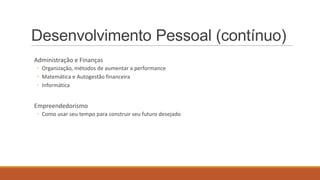 Desenvolvimento Pessoal (contínuo)
Administração e Finanças
◦ Organização, métodos de aumentar a performance
◦ Matemática e Autogestão financeira
◦ Informática

Empreendedorismo
◦ Como usar seu tempo para construir seu futuro desejado

 