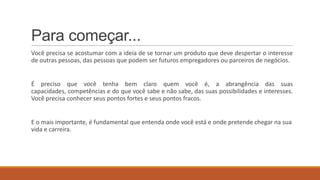 Para começar...
Você precisa se acostumar com a ideia de se tornar um produto que deve despertar o interesse
de outras pessoas, das pessoas que podem ser futuros empregadores ou parceiros de negócios.

É preciso que você tenha bem claro quem você é, a abrangência das suas
capacidades, competências e do que você sabe e não sabe, das suas possibilidades e interesses.
Você precisa conhecer seus pontos fortes e seus pontos fracos.

E o mais importante, é fundamental que entenda onde você está e onde pretende chegar na sua
vida e carreira.

 
