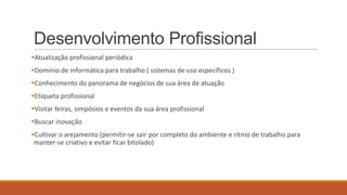 Desenvolvimento Profissional
Atualização profissional periódica
Domínio de informática para trabalho ( sistemas de uso específicos )
Conhecimento do panorama de negócios de sua área de atuação
Etiqueta profissional
Visitar feiras, simpósios e eventos da sua área profissional
Buscar inovação

Cultivar o arejamento (permitir-se sair por completo do ambiente e ritmo de trabalho para
manter-se criativo e evitar ficar bitolado)

 