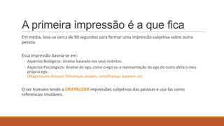A primeira impressão é a que fica
Em média, leva-se cerca de 90 segundos para formar uma impressão subjetiva sobre outra
pessoa.
Essa impressão baseia-se em:
◦ Aspectos Biológicos: Analise baseada nos seus instintos.
◦ Aspectos Psicológicos: Analise do ego, como o ego ou a representação do ego do outro afeta o meu
próprio ego.
(Magnetismo Pessoal: Diferenças atraem, semelhanças repelem-se)

O ser humano tende a CRISTALIZAR impressões subjetivas das pessoas e usa-las como
referencias imutáveis.

 