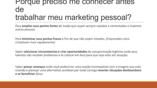 Porque preciso me conhecer antes
de
trabalhar meu marketing pessoal?
Para ampliar seus pontos fortes de modo que sejam sempre notados e comentados e inspirem
outras pessoas
Para minimizar seus pontos fracos a fim de que não sejam notados. (Impressões ruins
cristalizam mais rapidamente)
Saber selecionar circunstancias e criar oportunidades de autopromoção legítima onde seus
talentos vão resolver problemas e te colocar em foco para que seja visto em atuação.

Saber prever ameaças onde você poderá ter uma reação incompatível com a imagem que está
criando e planejar uma alternativa aceitável por onde consiga reverter situações desfavoráveis
e se beneficiar disso.

 