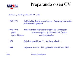 Preparando o seu CV EDUCAÇÃO E QUALIFICAÇÕES 1965-1971  Colégio São Joaquim, em Lorena. Aprovado nos vários  anos sem recuperação.  1971-1974  Jornada reduzida em uma empresa de Lorena para poder  cursar o segundo grau, no qual se formou como Técnico  em Computação. 1979  Foi eleito presidente do grêmio estudantil. 1994  Ingressou no curso de Engenharia Mecânica da FEG. 