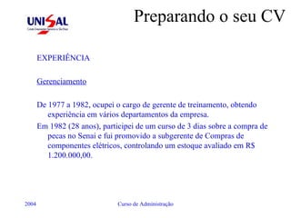 Preparando o seu CV EXPERIÊNCIA Gerenciamento De 1977 a 1982, ocupei o cargo de gerente de treinamento, obtendo experiência em vários departamentos da empresa. Em 1982 (28 anos), participei de um curso de 3 dias sobre a compra de pecas no Senai e fui promovido a subgerente de Compras de componentes elétricos, controlando um estoque avaliado em R$ 1.200.000,00. 