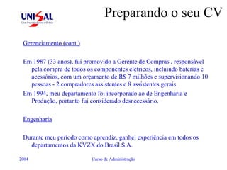 Preparando o seu CV Gerenciamento (cont.) Em 1987 (33 anos), fui promovido a Gerente de Compras , responsável pela compra de todos os componentes elétricos, incluindo baterias e acessórios, com um orçamento de R$ 7 milhões e supervisionando 10 pessoas - 2 compradores assistentes e 8 assistentes gerais. Em 1994, meu departamento foi incorporado ao de Engenharia e Produção, portanto fui considerado desnecessário. Engenharia Durante meu período como aprendiz, ganhei experiência em todos os departamentos da KYZX do Brasil S.A. 