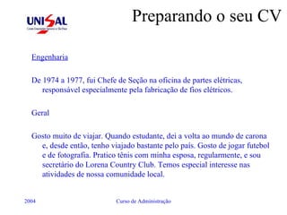 Preparando o seu CV Engenharia De 1974 a 1977, fui Chefe de Seção na oficina de partes elétricas, responsável especialmente pela fabricação de fios elétricos. Geral Gosto muito de viajar. Quando estudante, dei a volta ao mundo de carona e, desde então, tenho viajado bastante pelo país. Gosto de jogar futebol e de fotografia. Pratico tênis com minha esposa, regularmente, e sou secretário do Lorena Country Club. Temos especial interesse nas atividades de nossa comunidade local. 