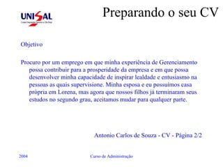 Preparando o seu CV Objetivo Procuro por um emprego em que minha experiência de Gerenciamento possa contribuir para a prosperidade da empresa e em que possa desenvolver minha capacidade de inspirar lealdade e entusiasmo na pessoas as quais supervisione. Minha esposa e eu possuímos casa própria em Lorena, mas agora que nossos filhos já terminaram seus estudos no segundo grau, aceitamos mudar para qualquer parte. Antonio Carlos de Souza - CV - Página 2/2 
