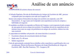 Análise de um anúncio COMPRADOR (Excelente chances de crescer) A Solução Papelaria, Divisão da Distribuidora de Artigos de Escritório da ABC, procura comprador para sua empresa com sede em Caçapava, SP. Somos uma empresa fornecedora de artigos de escritório em expansão, com 250 funcionários. A vaga é para um Comprador com experiência na área de compras e habilidade em negociar. O candidato escolhido irá responder ao Diretor de Compras e será responsável pela compra de uma gama de novos artigos de escritório. O candidato deverá ter experiência de no mínimo cinco anos no cargo, de preferência em artigos de escritório, embora isso não seja essencial. A capacidade de trabalhar sob pressão e de tomar decisões é essencial. Excelentes chances de crescimento dentro do Grupo Idade entre 25 e 40 anos Salário negociável Carta de apresentação contendo breves detalhes sobre experiência e qualificações deve ser enviada para: Diretor de Recursos Humanos do Grupo Distribuidora de Artigos de Escritório ABC. Rua São Francisco, 759 - Caçapava, SP. 