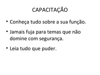 CAPACITAÇÃO
• Conheça tudo sobre a sua função.
• Jamais fuja para temas que não
domine com segurança.
• Leia tudo que puder.
 
