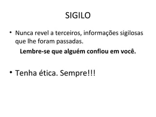 SIGILO
• Nunca revel a terceiros, informações sigilosas
que lhe foram passadas.
Lembre-se que alguém confiou em você.
• Tenha ética. Sempre!!!
 