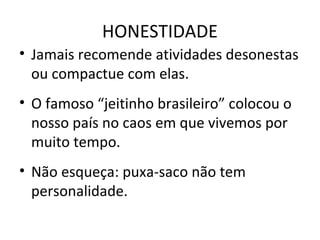 HONESTIDADE
• Jamais recomende atividades desonestas
ou compactue com elas.
• O famoso “jeitinho brasileiro” colocou o
nosso país no caos em que vivemos por
muito tempo.
• Não esqueça: puxa-saco não tem
personalidade.
 
