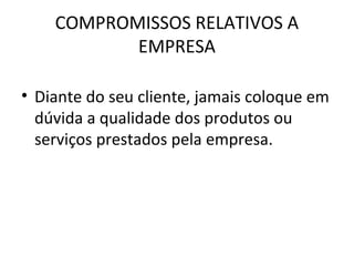 COMPROMISSOS RELATIVOS A
EMPRESA
• Diante do seu cliente, jamais coloque em
dúvida a qualidade dos produtos ou
serviços prestados pela empresa.
 