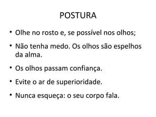 POSTURA
• Olhe no rosto e, se possível nos olhos;
• Não tenha medo. Os olhos são espelhos
da alma.
• Os olhos passam confiança.
• Evite o ar de superioridade.
• Nunca esqueça: o seu corpo fala.
 