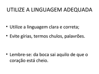 UTILIZE A LINGUAGEM ADEQUADA
• Utilize a linguagem clara e correta;
• Evite gírias, termos chulos, palavrões.
• Lembre-se: da boca sai aquilo de que o
coração está cheio.
 