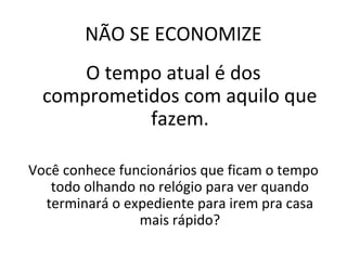 NÃO SE ECONOMIZE
O tempo atual é dos
comprometidos com aquilo que
fazem.
Você conhece funcionários que ficam o tempo
todo olhando no relógio para ver quando
terminará o expediente para irem pra casa
mais rápido?
 