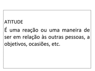 ATITUDE
É uma reação ou uma maneira de
ser em relação às outras pessoas, a
objetivos, ocasiões, etc.
 