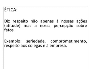 ÉTICA:
Diz respeito não apenas à nossas ações
(atitude) mas a nossa percepção sobre
fatos.
Exemplo: seriedade, comprometimento,
respeito aos colegas e à empresa.
 