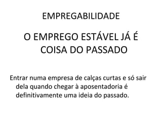 EMPREGABILIDADE
O EMPREGO ESTÁVEL JÁ É
COISA DO PASSADO
Entrar numa empresa de calças curtas e só sair
dela quando chegar à aposentadoria é
definitivamente uma ideia do passado.
 