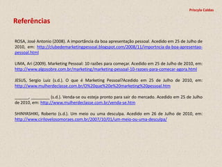 Priscyla Caldas

Referências

ROSA, José Antonio (2008). A importância da boa apresentação pessoal. Acedido em 25 de Julho de
2010, em: http://clubedemarketingpessoal.blogspot.com/2008/11/importncia-da-boa-apresentao-
pessoal.html

LIMA, Ari (2009). Marketing Pessoal: 10 razões para começar. Acedido em 25 de Julho de 2010, em:
http://www.algosobre.com.br/marketing/marketing-pessoal-10-razoes-para-comecar-agora.html

JESUS, Sergio Luiz (s.d.). O que é Marketing Pessoal?Acedido em 25 de Julho de 2010, em:
http://www.mulherdeclasse.com.br/O%20que%20e%20marketing%20pessoal.htm

______, ________ (s.d.). Venda-se ou esteja pronto para sair do mercado. Acedido em 25 de Julho
de 2010, em: http://www.mulherdeclasse.com.br/venda-se.htm

SHINYASHIKI, Roberto (s.d.). Um meio ou uma desculpa. Acedido em 26 de Julho de 2010, em:
http://www.cirilovelosomoraes.com.br/2007/10/01/um-meio-ou-uma-desculpa/
 