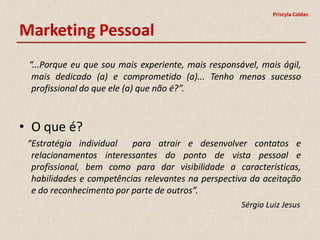 Priscyla Caldas


Marketing Pessoal
 “...Porque eu que sou mais experiente, mais responsável, mais ágil,
  mais dedicado (a) e comprometido (a)... Tenho menos sucesso
  profissional do que ele (a) que não é?”.



• O que é?
 “Estratégia individual   para atrair e desenvolver contatos e
  relacionamentos interessantes do ponto de vista pessoal e
  profissional, bem como para dar visibilidade a características,
  habilidades e competências relevantes na perspectiva da aceitação
  e do reconhecimento por parte de outros”.
                                                     Sérgio Luiz Jesus
 