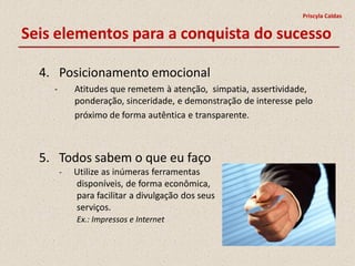 Priscyla Caldas


Seis elementos para a conquista do sucesso

  4. Posicionamento emocional
    -       Atitudes que remetem à atenção, simpatia, assertividade,
            ponderação, sinceridade, e demonstração de interesse pelo
            próximo de forma autêntica e transparente.



  5. Todos sabem o que eu faço
        -   Utilize as inúmeras ferramentas
            disponíveis, de forma econômica,
            para facilitar a divulgação dos seus
            serviços.
            Ex.: Impressos e Internet
 
