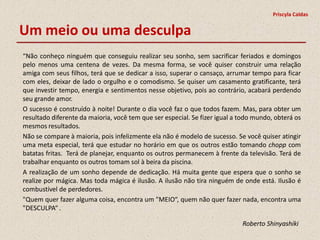 Priscyla Caldas


Um meio ou uma desculpa
“Não conheço ninguém que conseguiu realizar seu sonho, sem sacrificar feriados e domingos
pelo menos uma centena de vezes. Da mesma forma, se você quiser construir uma relação
amiga com seus filhos, terá que se dedicar a isso, superar o cansaço, arrumar tempo para ficar
com eles, deixar de lado o orgulho e o comodismo. Se quiser um casamento gratificante, terá
que investir tempo, energia e sentimentos nesse objetivo, pois ao contrário, acabará perdendo
seu grande amor.
O sucesso é construído à noite! Durante o dia você faz o que todos fazem. Mas, para obter um
resultado diferente da maioria, você tem que ser especial. Se fizer igual a todo mundo, obterá os
mesmos resultados.
Não se compare à maioria, pois infelizmente ela não é modelo de sucesso. Se você quiser atingir
uma meta especial, terá que estudar no horário em que os outros estão tomando chopp com
batatas fritas. Terá de planejar, enquanto os outros permanecem à frente da televisão. Terá de
trabalhar enquanto os outros tomam sol à beira da piscina.
A realização de um sonho depende de dedicação. Há muita gente que espera que o sonho se
realize por mágica. Mas toda mágica é ilusão. A ilusão não tira ninguém de onde está. Ilusão é
combustível de perdedores.
"Quem quer fazer alguma coisa, encontra um "MEIO“, quem não quer fazer nada, encontra uma
"DESCULPA“ .

                                                                            Roberto Shinyashiki
 