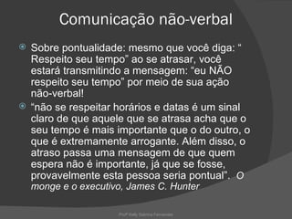 Comunicação não-verbal
 Sobre pontualidade: mesmo que você diga: “
  Respeito seu tempo” ao se atrasar, você
  estará transmitindo a mensagem: “eu NÃO
  respeito seu tempo” por meio de sua ação
  não-verbal!
 “não se respeitar horários e datas é um sinal
  claro de que aquele que se atrasa acha que o
  seu tempo é mais importante que o do outro, o
  que é extremamente arrogante. Além disso, o
  atraso passa uma mensagem de que quem
  espera não é importante, já que se fosse,
  provavelmente esta pessoa seria pontual”. O
    monge e o executivo, James C. Hunter

                      Profª Kelly Sabrina Fernandes
 