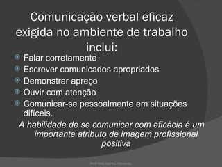 Comunicação verbal eficaz
exigida no ambiente de trabalho
             inclui:
 Falar corretamente
 Escrever comunicados apropriados
 Demonstrar apreço
 Ouvir com atenção
 Comunicar-se pessoalmente em situações
  difíceis.
 A habilidade de se comunicar com eficácia é um
      importante atributo de imagem profissional
                        positiva

                   Profª Kelly Sabrina Fernandes
 