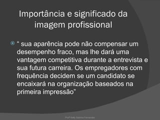 Importância e significado da
       imagem profissional
   “ sua aparência pode não compensar um
    desempenho fraco, mas lhe dará uma
    vantagem competitiva durante a entrevista e
    sua futura carreira. Os empregadores com
    frequência decidem se um candidato se
    encaixará na organização baseados na
    primeira impressão”


                   Profª Kelly Sabrina Fernandes
 