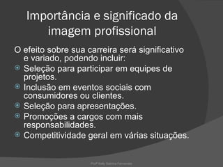 Importância e significado da
      imagem profissional
O efeito sobre sua carreira será significativo
  e variado, podendo incluir:
 Seleção para participar em equipes de
  projetos.
 Inclusão em eventos sociais com
  consumidores ou clientes.
 Seleção para apresentações.
 Promoções a cargos com mais
  responsabilidades.
 Competitividade geral em várias situações.



                    Profª Kelly Sabrina Fernandes
 