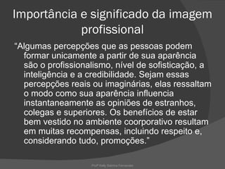Importância e significado da imagem
            profissional
“Algumas percepções que as pessoas podem
  formar unicamente a partir de sua aparência
  são o profissionalismo, nível de sofisticação, a
  inteligência e a credibilidade. Sejam essas
  percepções reais ou imaginárias, elas ressaltam
  o modo como sua aparência influencia
  instantaneamente as opiniões de estranhos,
  colegas e superiores. Os benefícios de estar
  bem vestido no ambiente coorporativo resultam
  em muitas recompensas, incluindo respeito e,
  considerando tudo, promoções.”

                   Profª Kelly Sabrina Fernandes
 